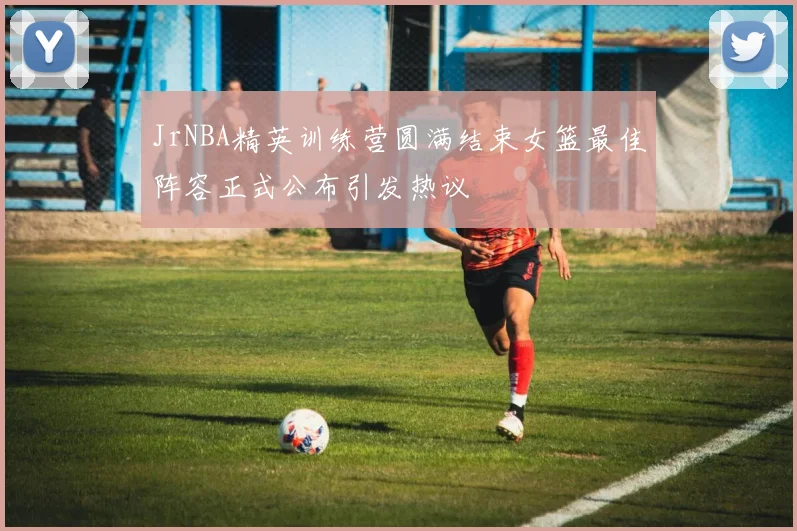 JrNBA精英训练营圆满结束女篮最佳阵容正式公布引发热议