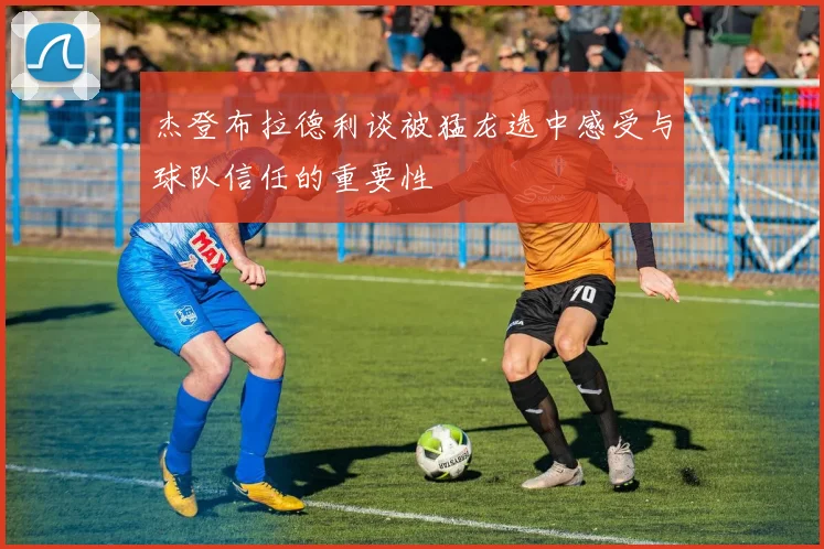 杰登布拉德利谈被猛龙选中感受与球队信任的重要性