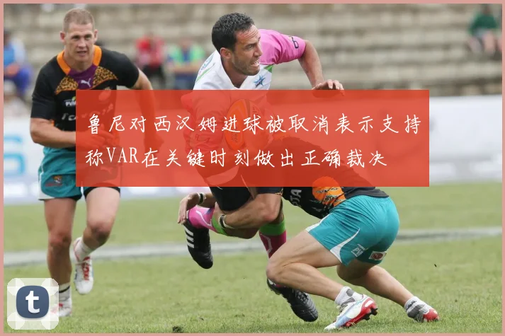 鲁尼对西汉姆进球被取消表示支持称VAR在关键时刻做出正确裁决
