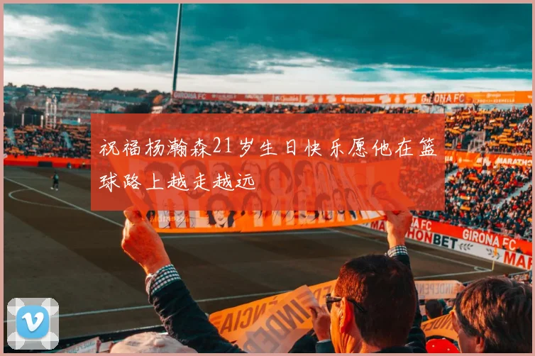 祝福杨瀚森21岁生日快乐愿他在篮球路上越走越远