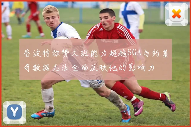 香波特称赞文班能力超越SGA与约基奇数据无法全面反映他的影响力