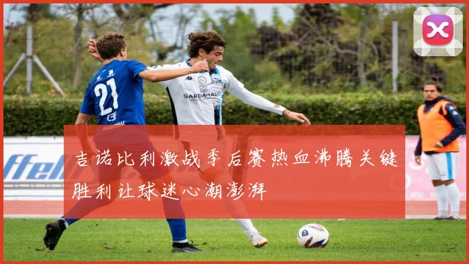 吉诺比利激战季后赛热血沸腾关键胜利让球迷心潮澎湃