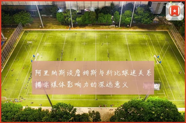 阿里纳斯谈詹姆斯与科比球迷关系揭示媒体影响力的深远意义