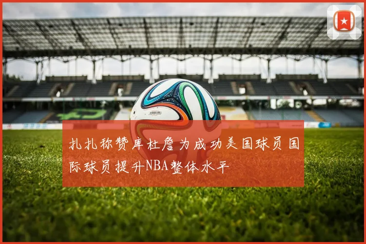 扎扎称赞库杜詹为成功美国球员国际球员提升NBA整体水平