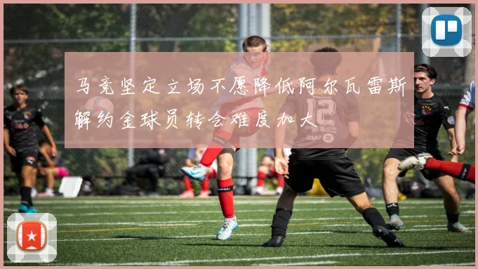 马竞坚定立场不愿降低阿尔瓦雷斯解约金球员转会难度加大
