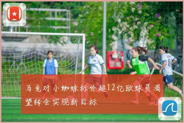 马竞对小蜘蛛标价超12亿欧球员渴望转会实现新目标