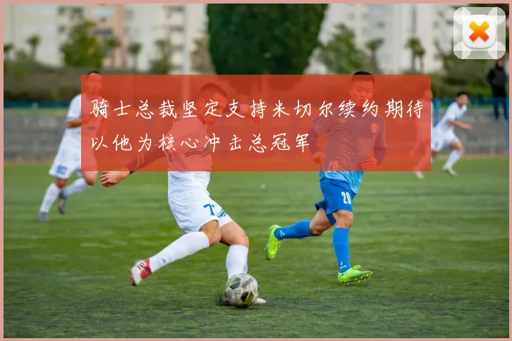 骑士总裁坚定支持米切尔续约期待以他为核心冲击总冠军