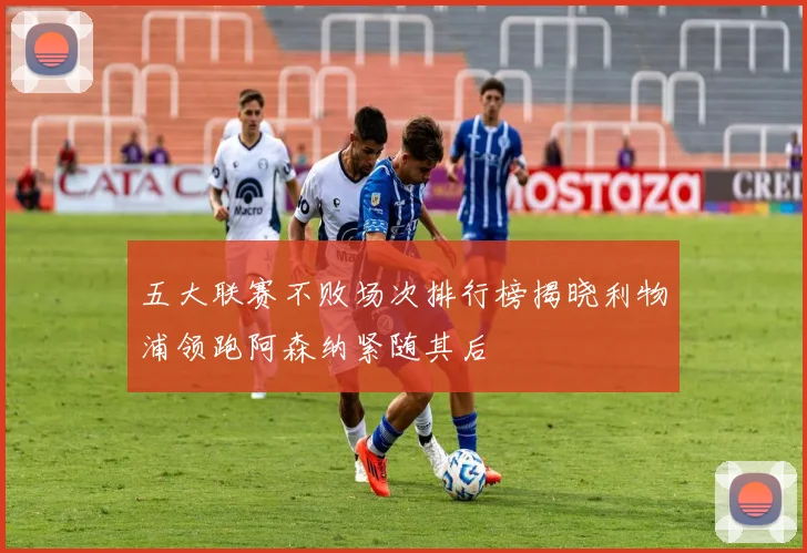 五大联赛不败场次排行榜揭晓利物浦领跑阿森纳紧随其后