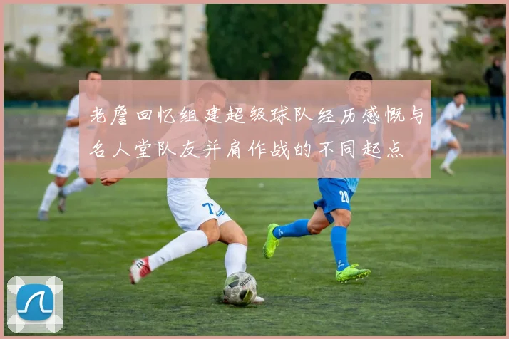 老詹回忆组建超级球队经历感慨与名人堂队友并肩作战的不同起点