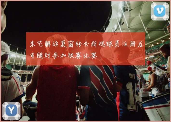 朱艺解读夏窗转会新规球员注册后可随时参加联赛比赛