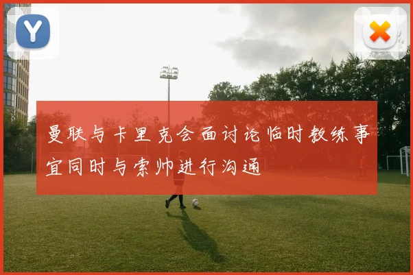 曼联与卡里克会面讨论临时教练事宜同时与索帅进行沟通