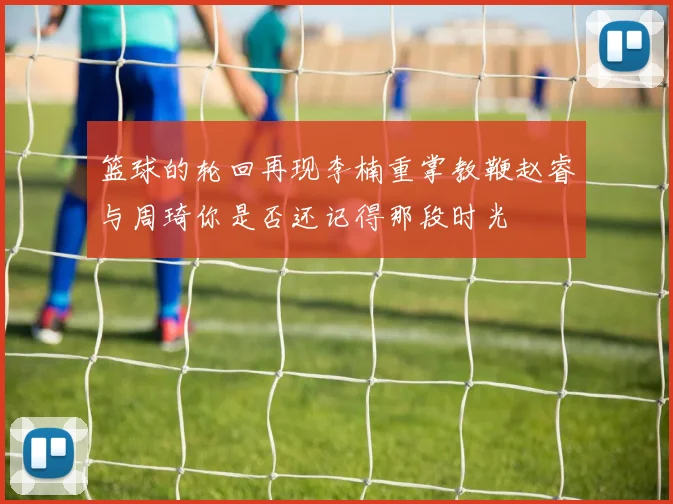 篮球的轮回再现李楠重掌教鞭赵睿与周琦你是否还记得那段时光