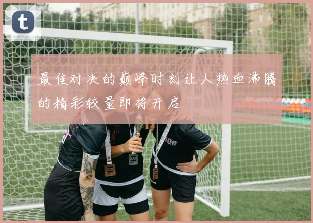 最佳对决的巅峰时刻让人热血沸腾的精彩较量即将开启